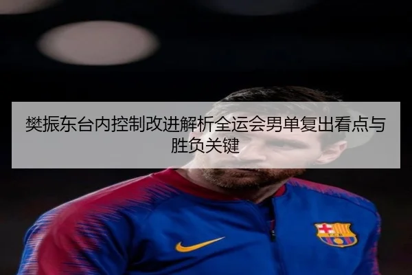 樊振东台内控制改进解析全运会男单复出看点与胜负关键 | hth