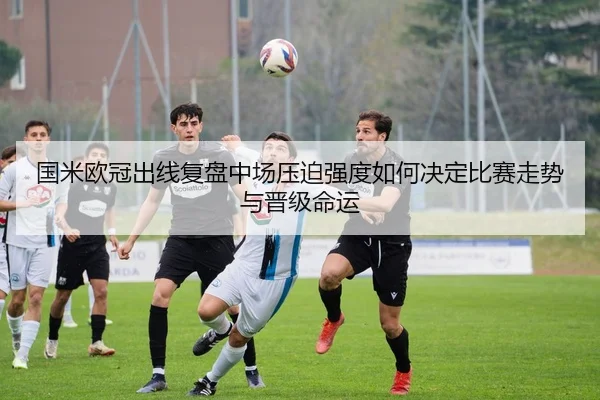 国米欧冠出线复盘中场压迫强度如何决定比赛走势与晋级命运 | hth